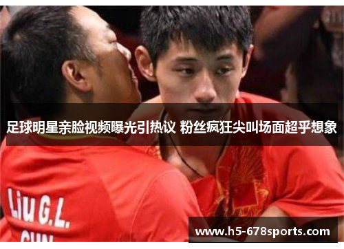 足球明星亲脸视频曝光引热议 粉丝疯狂尖叫场面超乎想象