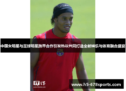 中国女明星与足球明星跨界合作引发热议共同打造全新娱乐与体育融合盛宴