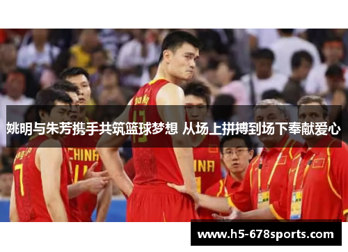 姚明与朱芳携手共筑篮球梦想 从场上拼搏到场下奉献爱心