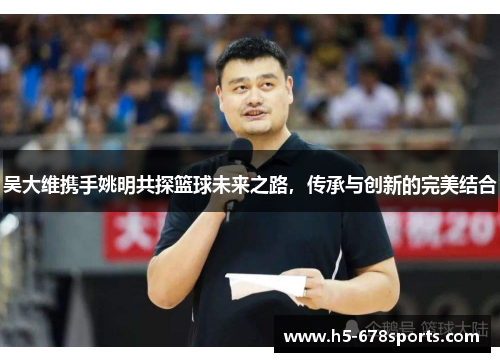 吴大维携手姚明共探篮球未来之路，传承与创新的完美结合